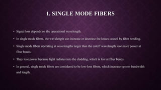 1. SINGLE MODE FIBERS
• Signal loss depends on the operational wavelength.
• In single mode fibers, the wavelength can increase or decrease the losses caused by fiber bending.
• Single mode fibers operating at wavelengths larger than the cutoff wavelength lose more power at
fiber bends.
• They lose power because light radiates into the cladding, which is lost at fiber bends.
• In general, single mode fibers are considered to be low-loss fibers, which increase system bandwidth
and length.
 