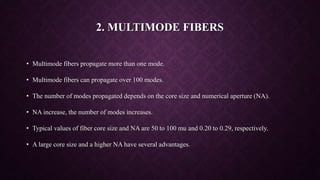 2. MULTIMODE FIBERS
• Multimode fibers propagate more than one mode.
• Multimode fibers can propagate over 100 modes.
• The number of modes propagated depends on the core size and numerical aperture (NA).
• NA increase, the number of modes increases.
• Typical values of fiber core size and NA are 50 to 100 mu and 0.20 to 0.29, respectively.
• A large core size and a higher NA have several advantages.
 