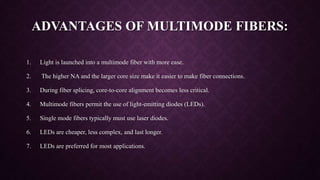 ADVANTAGES OF MULTIMODE FIBERS:
1. Light is launched into a multimode fiber with more ease.
2. The higher NA and the larger core size make it easier to make fiber connections.
3. During fiber splicing, core-to-core alignment becomes less critical.
4. Multimode fibers permit the use of light-emitting diodes (LEDs).
5. Single mode fibers typically must use laser diodes.
6. LEDs are cheaper, less complex, and last longer.
7. LEDs are preferred for most applications.
 