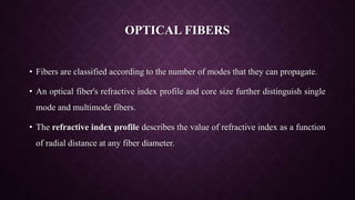 OPTICAL FIBERS
• Fibers are classified according to the number of modes that they can propagate.
• An optical fiber's refractive index profile and core size further distinguish single
mode and multimode fibers.
• The refractive index profile describes the value of refractive index as a function
of radial distance at any fiber diameter.
 