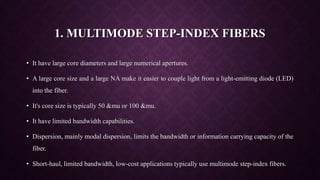 1. MULTIMODE STEP-INDEX FIBERS
• It have large core diameters and large numerical apertures.
• A large core size and a large NA make it easier to couple light from a light-emitting diode (LED)
into the fiber.
• It's core size is typically 50 &mu or 100 &mu.
• It have limited bandwidth capabilities.
• Dispersion, mainly modal dispersion, limits the bandwidth or information carrying capacity of the
fiber.
• Short-haul, limited bandwidth, low-cost applications typically use multimode step-index fibers.
 