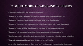 2. MULTIMODE GRADED-INDEX FIBERS
• A multimode graded-index fiber has a core of radius (a).
• The value of the refractive index of the core (n1) varies according to the radial distance (r).
• The value of n1 decreases as the distance (r) from the center of the fiber increases.
• The value of n1 decreases until it approaches the value of the refractive index of the cladding (n2).
• The value of n1 must be higher than the value of n2 to allow for proper mode propagation.
• The value of n2 is constant and has a slightly lower value than the maximum value of n1.
• The relative refractive index difference is determined using the maximum value of n1 and the value of n2.
• The profile parameter alpha determines the shape of the core's profile.
• As the value of alpha increases, the shape of the core's profile changes from a triangular shape to step.
 