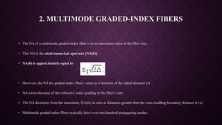 2. MULTIMODE GRADED-INDEX FIBERS
• The NA of a multimode graded-index fiber is at its maximum value at the fiber axis.
• This NA is the axial numerical aperture [NA(0)].
• NA(0) is approximately equal to
• However, the NA for graded-index fibers varies as a function of the radial distance (r).
• NA varies because of the refractive index grading in the fiber's core.
• The NA decreases from the maximum, NA(0), to zero at distances greater than the core-cladding boundary distance (r>a).
• Multimode graded-index fibers typically have over one-hundred propagating modes.
 