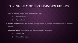 3. SINGLE MODE STEP-INDEX FIBERS
• There are two basic types of single mode step-index fibers:
1. Matched clad and
2. Depressed clad.
• Matched cladding means that the fiber cladding consists of a single homogeneous layer of dielectric
material.
• Depressed cladding means that the fiber cladding consists of two regions:
1. The inner and
2. Outer cladding regions.
 