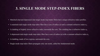 3. SINGLE MODE STEP-INDEX FIBERS
• Matched-clad and depressed-clad single mode step-index fibers have unique refractive index profiles.
• A matched-clad single mode step-index fiber has a core of radius (a) and a constant refractive index n1.
• A cladding of slightly lower refractive index surrounds the core. The cladding has a refractive index n2.
• A depressed-clad single mode step-index fiber has a core of radius (a) with a constant refractive index n1.
• A cladding, made of two regions, surrounds the core.
• Single mode step-index fibers propagate only one mode, called the fundamental mode.
 