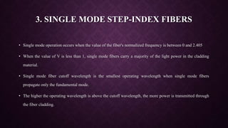3. SINGLE MODE STEP-INDEX FIBERS
• Single mode operation occurs when the value of the fiber's normalized frequency is between 0 and 2.405
• When the value of V is less than 1, single mode fibers carry a majority of the light power in the cladding
material.
• Single mode fiber cutoff wavelength is the smallest operating wavelength when single mode fibers
propagate only the fundamental mode.
• The higher the operating wavelength is above the cutoff wavelength, the more power is transmitted through
the fiber cladding.
 
