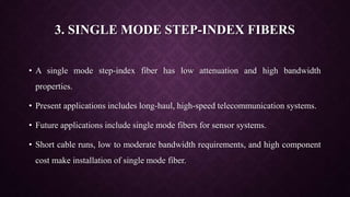 3. SINGLE MODE STEP-INDEX FIBERS
• A single mode step-index fiber has low attenuation and high bandwidth
properties.
• Present applications includes long-haul, high-speed telecommunication systems.
• Future applications include single mode fibers for sensor systems.
• Short cable runs, low to moderate bandwidth requirements, and high component
cost make installation of single mode fiber.
 