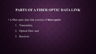 PARTS OF A FIBER OPTIC DATA LINK
• A fiber optic data link consists of three parts
1. Transmitter,
2. Optical fiber, and
3. Receiver .
 