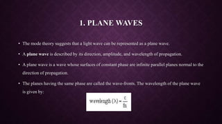 1. PLANE WAVES
• The mode theory suggests that a light wave can be represented as a plane wave.
• A plane wave is described by its direction, amplitude, and wavelength of propagation.
• A plane wave is a wave whose surfaces of constant phase are infinite parallel planes normal to the
direction of propagation.
• The planes having the same phase are called the wave-fronts. The wavelength of the plane wave
is given by:
 