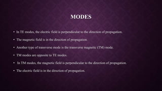 MODES
• In TE modes, the electric field is perpendicular to the direction of propagation.
• The magnetic field is in the direction of propagation.
• Another type of transverse mode is the transverse magnetic (TM) mode.
• TM modes are opposite to TE modes.
• In TM modes, the magnetic field is perpendicular to the direction of propagation.
• The electric field is in the direction of propagation.
 