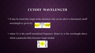 CUTOFF WAVELENGTH
• It may be noted that single-mode operation only occurs above a theoretical cutoff
wavelength λc given by:
• where Vc is the cutoff normalized frequency. Hence λc is the wavelength above
which a particular fiber becomes single-moded
 