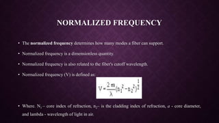 NORMALIZED FREQUENCY
• The normalized frequency determines how many modes a fiber can support.
• Normalized frequency is a dimensionless quantity.
• Normalized frequency is also related to the fiber's cutoff wavelength.
• Normalized frequency (V) is defined as:
• Where. N1 – core index of refraction, n2– is the cladding index of refraction, a - core diameter,
and lambda - wavelength of light in air.
 