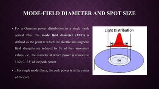 MODE-FIELD DIAMETER AND SPOT SIZE
• For a Gaussian power distribution in a single mode
optical fiber, the mode field diameter (MFD) is
defined as the point at which the electric and magnetic
field strengths are reduced to 1/e of their maximum
values, i.e., the diameter at which power is reduced to
1/e2 (0.135) of the peak power
• . For single mode fibers, the peak power is at the center
of the core.
 
