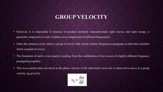 GROUP VELOCITY
• However, it is impossible in practice to produce perfectly monochromatic light waves, and light energy is
generally composed of a sum of plane wave components of different frequencies.
• Often the situation exists where a group of waves with closely similar frequencies propagate so that their resultant
forms a packet of waves.
• The formation of such a wave packet resulting from the combination of two waves of slightly different frequency
propagating together.
• This wave packet does not travel at the phase velocity of the individual waves but is observed to move at a group
velocity υg given by
 