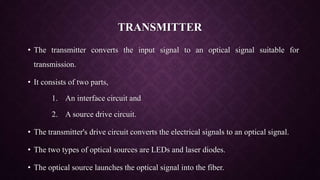 TRANSMITTER
• The transmitter converts the input signal to an optical signal suitable for
transmission.
• It consists of two parts,
1. An interface circuit and
2. A source drive circuit.
• The transmitter's drive circuit converts the electrical signals to an optical signal.
• The two types of optical sources are LEDs and laser diodes.
• The optical source launches the optical signal into the fiber.
 