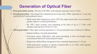Generation of Optical Fiber
 First generation system - Bit rate of 45 Mb/s with repeater spacing of up to 10 km
 Second generation - Developed for commercial use in the early 1980s, operated at 1.3 μm and
used InGaAsP semiconductor lasers.
Multi mode fiber dispersion, and in 1981 the single-mode fiber was revealed to
greatly improve system performance
By 1987, these systems were operating at bit rates of up to 1.7 Gb/s with
repeater spacing up to 50 km (31 mi).
 Third generation - Fiber optic systems operated at 1.55 μm and had losses of about 0.2 dB/km
Indium Gallium Arsenide photodiode
Overcame earlier difficulties with pulse-spreading at that wavelength using
conventional InGaAsP semiconductor lasers.
Dispersion shifted fibers designed to have minimal dispersion at 1.55 μm
Third generation systems to operate commercially at 2.5 Gb/s with repeater
spacing in excess of 100 km (62 mi)
 