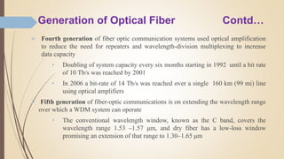 Generation of Optical Fiber Contd…
 Fourth generation of fiber optic communication systems used optical amplification
to reduce the need for repeaters and wavelength-division multiplexing to increase
data capacity
• Doubling of system capacity every six months starting in 1992 until a bit rate
of 10 Tb/s was reached by 2001
• In 2006 a bit-rate of 14 Tb/s was reached over a single 160 km (99 mi) line
using optical amplifiers
 Fifth generation of fiber-optic communications is on extending the wavelength range
over which a WDM system can operate
• The conventional wavelength window, known as the C band, covers the
wavelength range 1.53 –1.57 μm, and dry fiber has a low-loss window
promising an extension of that range to 1.30–1.65 μm
 