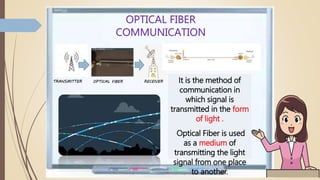 OPTICAL FIBER
COMMUNICATION
It is the method of
communication in
which signal is
transmitted in the form
of light .
Optical Fiber is used
as a medium of
transmitting the light
signal from one place
to another.
TRANSMITTER RECEIVEROPTICAL FIBER
 