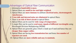 Advantages of Optical Fiber Communication
1. Information bandwidth is more.
2. Optical fibers are small in size and light weighted.
3. Optical fibers are more immune to ambient electrical noise, electromagnetic
interference.
4. Cross talk and internal noise are eliminated in optical fibers.
5. There is no risk of short circuit in optical fibers.
6. Optical fibers can be used for wide range of temperature.
7. A single fiber can be used to send many signals of different wavelengths using
Wavelength Division Multiplexing (WDM).
8. Optical fibers are generally glass which is made up of sand and hence they are
cheaper than copper cables.
9. Optical fibers are having less transmission loss and hence less number of
repeaters are used.
10. Optical fibers are more reliable and easy to maintain.
 