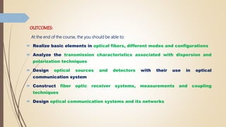 OUTCOMES:
At the end of the course, the you should be able to:
 Realize basic elements in optical fibers, different modes and configurations
 Analyze the transmission characteristics associated with dispersion and
polarization techniques
 Design optical sources and detectors with their use in optical
communication system
 Construct fiber optic receiver systems, measurements and coupling
techniques
 Design optical communication systems and its networks
 