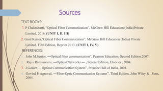 Sources
TEXT BOOKS:
1. P Chakrabarti, "Optical Fiber Communication”, McGraw Hill Education (India)Private
Limited, 2016. (UNIT I, II, III)
2. Gred Keiser,"Optical Fiber Communication”, McGraw Hill Education (India) Private
Limited. Fifth Edition, Reprint 2013. (UNIT I, IV, V)
REFERENCES:
1. John M.Senior, ―Optical fiber communication”, Pearson Education, Second Edition.2007.
2. Rajiv Ramaswami, ―Optical Networks ― , Second Edition, Elsevier , 2004.
3. J.Gower, ―Optical Communication System”, Prentice Hall of India, 2001.
4. Govind P. Agrawal, ―Fiber-Optic Communication Systems”, Third Edition, John Wiley & Sons,
2004.
 
