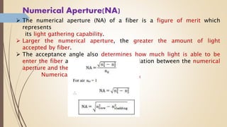 Numerical Aperture(NA)
 The numerical aperture (NA) of a fiber is a figure of merit which
represents
its light gathering capability.
 Larger the numerical aperture, the greater the amount of light
accepted by fiber.
 The acceptance angle also determines how much light is able to be
enter the fiber and hence there is relation between the numerical
aperture and the cone of acceptance.
Numerical aperture (NA) = sin φ0max
 