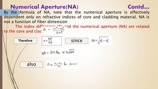 Numerical Aperture(NA) Contd…
By the formula of NA, note that the numerical aperture is effectively
dependent only on refractive indices of core and cladding material. NA is
not a function of fiber dimension
The index difference (Δ) and the numerical aperture (NA) are related
to the core and cladding indices:
also
since
 