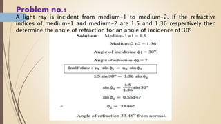 Problem no.1
A light ray is incident from medium-1 to medium-2. If the refractive
indices of medium-1 and medium-2 are 1.5 and 1.36 respectively then
determine the angle of refraction for an angle of incidence of 30o
 