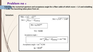 Problem no 4
Calculate the numerical aperture and acceptance angle for a fiber cable of which ncore = 1.5 and ncladding
= 1.48. The launching takes place from air.
Solution:
 
