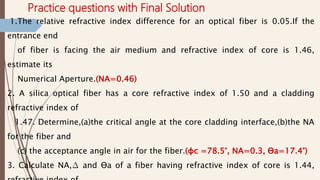 Practice questions with Final Solution
1.The relative refractive index difference for an optical fiber is 0.05.If the
entrance end
of fiber is facing the air medium and refractive index of core is 1.46,
estimate its
Numerical Aperture.(NA=0.46)
2. A silica optical fiber has a core refractive index of 1.50 and a cladding
refractive index of
1.47. Determine,(a)the critical angle at the core cladding interface,(b)the NA
for the fiber and
(c) the acceptance angle in air for the fiber.(φc =78.5°, NA=0.3, Ɵa=17.4°)
3. Calculate NA,∆ and Ɵa of a fiber having refractive index of core is 1.44,
 
