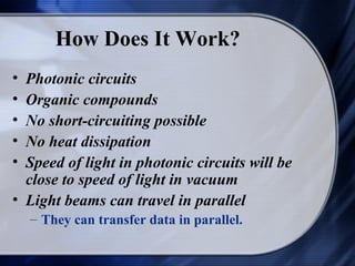 How Does It Work?
• Photonic circuits
• Organic compounds
• No short-circuiting possible
• No heat dissipation
• Speed of light in photonic circuits will be
  close to speed of light in vacuum
• Light beams can travel in parallel
    – They can transfer data in parallel.
 