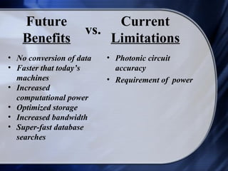 Future                Current
                     vs.
    Benefits             Limitations
• No conversion of data   • Photonic circuit
• Faster that today’s       accuracy
  machines                • Requirement of power
• Increased
  computational power
• Optimized storage
• Increased bandwidth
• Super-fast database
  searches
 