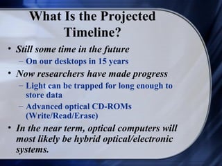What Is the Projected
          Timeline?
• Still some time in the future
  – On our desktops in 15 years
• Now researchers have made progress
  – Light can be trapped for long enough to
    store data
  – Advanced optical CD-ROMs
    (Write/Read/Erase)
• In the near term, optical computers will
  most likely be hybrid optical/electronic
  systems.
 