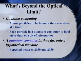 What’s Beyond the Optical
          Limit?
• Quantum computing
  – Allows particles to be in more than one state
    at a time
  – Each particle in a quantum computer to hold
    more than one bit of information.
• A quantum computer is, thus far, only a
  hypothetical machine
  – Expected between 2030 and 2050
 