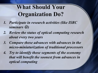 What Should Your
        Organization Do?
1. Participate in research activities (like ISRC
   seminars  )
2. Review the status of optical computing research
   about every two years
3. Compare those advances with advances in the
   micro-miniaturization of traditional processors
4. Try to identify those segments of the economy
   that will benefit the soonest from advances in
   optical computing
 