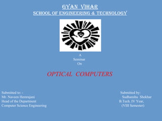 GYAN  VIHAR School of Engineering & Technology A Seminar  On OPTICAL  COMPUTERS Submitted to: -   Submitted by: Mr. Naveen Hemrajani   Sudhanshu  Shekhar Head of the Department  B.Tech. IV Year, Computer Science Engineering   (VIII Semester) 
