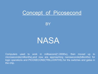 Concept  of  Picosecond BY NASA Computers used to work in millisecond(1,000ths), then moved up to microseconds(millionths),and now are approaching nanoseconds(billionths) for logic operations and PICOSECOND(TRILLIONTHS) for the switches and gates in the chip. 