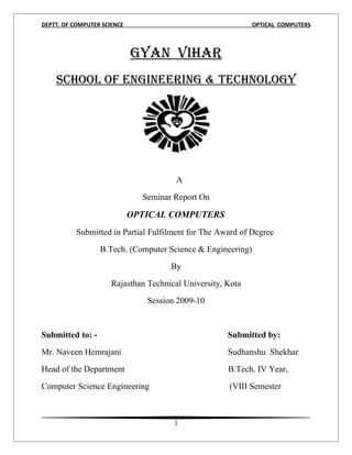 DEPTT. OF COMPUTER SCIENCE                                   OPTICAL COMPUTERS



                             GYAN VIHAR
    ScHool of ENGINEERING & TEcHNoloGY




                                        A
                               Seminar Report On

                             OPTICAL COMPUTERS
           Submitted in Partial Fulfilment for The Award of Degree
                  B.Tech. (Computer Science & Engineering)
                                      By
                      Rajasthan Technical University, Kota
                                Session 2009-10


Submitted to: -                                       Submitted by:
Mr. Naveen Hemrajani                                  Sudhanshu Shekhar
Head of the Department                                B.Tech. IV Year,
Computer Science Engineering                          (VIII Semester



                                       1
 