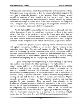 DEPTT. OF COMPUTER SCIENCE                                       OPTICAL COMPUTERS


perform digital computations. An electric current creates heat in computer systems.
As the processing speed increases, so does the amount of electricity required; this
extra heat is extremely damaging to the hardware. Light, however, creates
insignificant amounts of heat, regardless of how much is used. Thus, the
development of more powerful processing systems becomes possible. By applying
some of the advantages of visible and/or IR networks at the device and component
scale, a computer might someday be developed that can perform operations 10 or
more times faster than a conventional electronic computer.

       Visible-light and IR beams, unlike electric currents, pass through each other
without interacting. Several (or many) laser beams can be shone so their paths
intersect, but there is no interference among the beams, even when they are
confined essentially to two dimensions. Electric currents must be guided around
each other, and this makes three-dimensional wiring necessary. Thus, an optical
computer, besides being much faster than an electronic one, might also be smaller.

          Most research projects focus on replacing current computer components
with optical equivalents, resulting in an photonic digital computer system
processing binary data. This approach appears to offer the best short-term
prospects for commercial optical computing, since optical components could be
integrated into traditional computers to produce an optical/electronic hybrid. Other
research projects take a non-traditional approach, attempting to develop entirely
new methods of computing that are not physically possible with electronics.

         Optical computing where the processing of electrical energy is replaced by
light quanta is very attractive for future technologies . The replacement of
wires by optical pathways is of special interest because light can cross without
interference and thus, the complex wiring of modern computers may be
appreciably simplified. Moreover, optical computers can operate at very high rates
because there are not the problems of electrical computers such as inductivities of
wires and loading of parasitic capacitors. Chemical structures are required for the
handling of light and this has to be done by suitable chromophores. Organic
materials are preferred because of their chemical variability and uncritical
recycling for mass production. There are mainly three obstacles for the
development of optical computers: firstly the preservation of the optical energy,
secondly the low light-fastness of many active optical components and thirdly
the comparably long wavelengths of light of about 0.5 m. The former two
problems can be solved by the application of highly light-fast fluorescence dyes
where the fluorescence quantum yield is a measure of the preservation of light-
energy; light fast fluorescent dyes with 100% fluorescence quantum yield are

                                         10
 