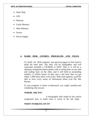 DEPTT. OF COMPUTER SCIENCE                                          OPTICAL COMPUTERS


   • Hard Disk
   • CPU
   • Memory
   • Cache Memory
   •   Main Memory
   • Screen
   • Power Supply




           (1)   HARD        DISK   (STORES      PROGRAMS          AND     FILES)

                 To build our 2010 computer (see previous page) we first need to
                 build the hard disk. The disk will be holographic and will
                 somewhat resemble a CD-ROM or DVD. That is, it will be a
                 spinning, transparent plastic platter with a writing laser on one side
                 and reading laser on the other, and it will hold an astounding
                 terabyte (1 trillion bytes) of data, just a tad more than we get
                 today--1,000 times more, to be exact. With such capacity, you'll be
                 able to store every ounce of information about your life. But
                 beware.
                 If your computer is stolen or destroyed , you might actually start
                 wondering who you are.

                 WHERE ARE WE?
                                      A holographic disk might be the easiest
                 component here to build since it exists in the lab today.

                 WHO'S WORKING ON IT?


                                          12
 