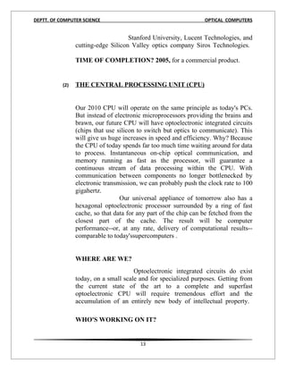 DEPTT. OF COMPUTER SCIENCE                                        OPTICAL COMPUTERS


                                     Stanford University, Lucent Technologies, and
                 cutting-edge Silicon Valley optics company Siros Technologies.

                 TIME OF COMPLETION? 2005, for a commercial product.


           (2)   THE CENTRAL PROCESSING UNIT (CPU)


                 Our 2010 CPU will operate on the same principle as today's PCs.
                 But instead of electronic microprocessors providing the brains and
                 brawn, our future CPU will have optoelectronic integrated circuits
                 (chips that use silicon to switch but optics to communicate). This
                 will give us huge increases in speed and efficiency. Why? Because
                 the CPU of today spends far too much time waiting around for data
                 to process. Instantaneous on-chip optical communication, and
                 memory running as fast as the processor, will guarantee a
                 continuous stream of data processing within the CPU. With
                 communication between components no longer bottlenecked by
                 electronic transmission, we can probably push the clock rate to 100
                 gigahertz.
                                  Our universal appliance of tomorrow also has a
                 hexagonal optoelectronic processor surrounded by a ring of fast
                 cache, so that data for any part of the chip can be fetched from the
                 closest part of the cache. The result will be computer
                 performance--or, at any rate, delivery of computational results--
                 comparable to today'ssupercomputers .


                 WHERE ARE WE?
                                       Optoelectronic integrated circuits do exist
                 today, on a small scale and for specialized purposes. Getting from
                 the current state of the art to a complete and superfast
                 optoelectronic CPU will require tremendous effort and the
                 accumulation of an entirely new body of intellectual property.

                 WHO'S WORKING ON IT?


                                         13
 