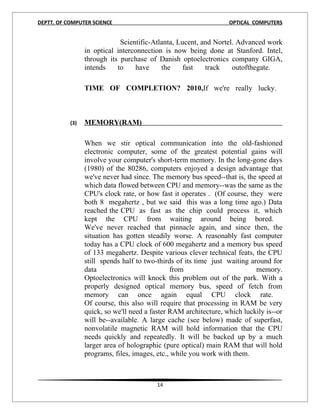 DEPTT. OF COMPUTER SCIENCE                                        OPTICAL COMPUTERS


                             Scientific-Atlanta, Lucent, and Nortel. Advanced work
                 in optical interconnection is now being done at Stanford. Intel,
                 through its purchase of Danish optoelectronics company GIGA,
                 intends    to    have     the     fast   track    outofthegate.

                 TIME OF COMPLETION? 2010,If we're really lucky.



           (3)   MEMORY(RAM)

                 When we stir optical communication into the old-fashioned
                 electronic computer, some of the greatest potential gains will
                 involve your computer's short-term memory. In the long-gone days
                 (1980) of the 80286, computers enjoyed a design advantage that
                 we've never had since. The memory bus speed--that is, the speed at
                 which data flowed between CPU and memory--was the same as the
                 CPU's clock rate, or how fast it operates . (Of course, they were
                 both 8 megahertz , but we said this was a long time ago.) Data
                 reached the CPU as fast as the chip could process it, which
                 kept the CPU from waiting around being bored.
                 We've never reached that pinnacle again, and since then, the
                 situation has gotten steadily worse. A reasonably fast computer
                 today has a CPU clock of 600 megahertz and a memory bus speed
                 of 133 megahertz. Despite various clever technical feats, the CPU
                 still spends half to two-thirds of its time just waiting around for
                 data                          from                         memory.
                 Optoelectronics will knock this problem out of the park. With a
                 properly designed optical memory bus, speed of fetch from
                 memory can once again equal CPU clock rate.
                 Of course, this also will require that processing in RAM be very
                 quick, so we'll need a faster RAM architecture, which luckily is--or
                 will be--available. A large cache (see below) made of superfast,
                 nonvolatile magnetic RAM will hold information that the CPU
                 needs quickly and repeatedly. It will be backed up by a much
                 larger area of holographic (pure optical) main RAM that will hold
                 programs, files, images, etc., while you work with them.



                                         14
 