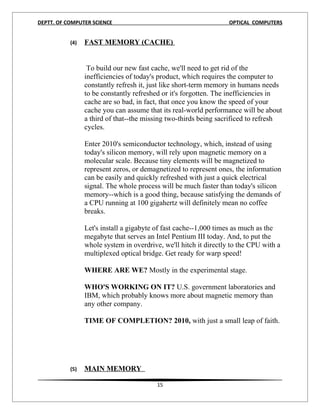 DEPTT. OF COMPUTER SCIENCE                                         OPTICAL COMPUTERS


           (4)   FAST MEMORY (CACHE)


                  To build our new fast cache, we'll need to get rid of the
                 inefficiencies of today's product, which requires the computer to
                 constantly refresh it, just like short-term memory in humans needs
                 to be constantly refreshed or it's forgotten. The inefficiencies in
                 cache are so bad, in fact, that once you know the speed of your
                 cache you can assume that its real-world performance will be about
                 a third of that--the missing two-thirds being sacrificed to refresh
                 cycles.

                 Enter 2010's semiconductor technology, which, instead of using
                 today's silicon memory, will rely upon magnetic memory on a
                 molecular scale. Because tiny elements will be magnetized to
                 represent zeros, or demagnetized to represent ones, the information
                 can be easily and quickly refreshed with just a quick electrical
                 signal. The whole process will be much faster than today's silicon
                 memory--which is a good thing, because satisfying the demands of
                 a CPU running at 100 gigahertz will definitely mean no coffee
                 breaks.

                 Let's install a gigabyte of fast cache--1,000 times as much as the
                 megabyte that serves an Intel Pentium III today. And, to put the
                 whole system in overdrive, we'll hitch it directly to the CPU with a
                 multiplexed optical bridge. Get ready for warp speed!

                 WHERE ARE WE? Mostly in the experimental stage.

                 WHO'S WORKING ON IT? U.S. government laboratories and
                 IBM, which probably knows more about magnetic memory than
                 any other company.

                 TIME OF COMPLETION? 2010, with just a small leap of faith.




           (5)   MAIN MEMORY

                                          15
 
