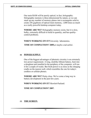 DEPTT. OF COMPUTER SCIENCE                                         OPTICAL COMPUTERS




                 Our main RAM will be purely optical, in fact, holographic.
                 Holographic memory is three-dimensional by nature, so we can
                 stack up any number of memory planes into a rectangular solid to
                 create 256 gigabytes of optical main memory, 1,000 times as much
                 as a really powerful desktop computer today.

                 WHERE ARE WE? Holographic memory exists, but it is slow,
                 bulky, extremely difficult to build in quantity, and has quality-
                 control problems.


                 WHO'S WORKING ON IT?University laboratories.
                 TIME OF COMPLETION? 2009,or maybe a tad earlier.



           (6)   POWER SUPPLY

                 One of the biggest advantages of photonic circuitry is an extremely
                 low power requirement. A long, sticklike lithium battery, bent into
                 a doughnut and installed in the periphery of the computer, will run
                 it for a couple of weeks. But fresh power is as close as the charging
                 cradle on the nearest wall, which resembles the one for today's
                 cordless or cellular phones.

                 WHERE ARE WE? Pretty close. We've come a long way in
                 battery development in the past few years.

                 WHO'S WORKING ON IT? Hewlett-Packard.

                 TIME OF COMPLETION? 2007.




           (7)   THE SCREEN



                                          16
 
