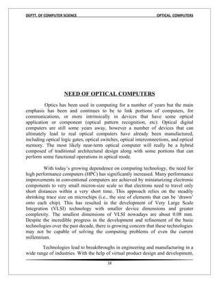 DEPTT. OF COMPUTER SCIENCE                                         OPTICAL COMPUTERS




                   NEED OF OPTICAL COMPUTERS
          Optics has been used in computing for a number of years but the main
emphasis has been and continues to be to link portions of computers, for
communications, or more intrinsically in devices that have some optical
application or component (optical pattern recognition, etc). Optical digital
computers are still some years away, however a number of devices that can
ultimately lead to real optical computers have already been manufactured,
including optical logic gates, optical switches, optical interconnections, and optical
memory. The most likely near-term optical computer will really be a hybrid
composed of traditional architectural design along with some portions that can
perform some functional operations in optical mode.

         With today’s growing dependence on computing technology, the need for
high performance computers (HPC) has significantly increased. Many performance
improvements in conventional computers are achieved by miniaturizing electronic
components to very small micron-size scale so that electrons need to travel only
short distances within a very short time. This approach relies on the steadily
shrinking trace size on microchips (i.e., the size of elements that can be ‘drawn’
onto each chip). This has resulted in the development of Very Large Scale
Integration (VLSI) technology with smaller device dimensions and greater
complexity. The smallest dimensions of VLSI nowadays are about 0.08 mm.
Despite the incredible progress in the development and refinement of the basic
technologies over the past decade, there is growing concern that these technologies
may not be capable of solving the computing problems of even the current
millennium.

        Technologies lead to breakthroughs in engineering and manufacturing in a
wide range of industries. With the help of virtual product design and development,
                                         18
 