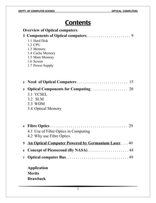 DEPTT. OF COMPUTER SCIENCE                                                     OPTICAL COMPUTERS



                                       Contents
   Overview of Optical computers
   1 Components of Optical computers. . . . . . . . . . . . . . . . . . . . . . 9
       1.1   Hard Disk
       1.2   CPU
       1.3   Memory
       1.4   Cache Memory
       1.5   Main Memory
       1.6   Screen
       1.7   Power Supply



   2   Need of Optical Computers . . . . . . . . . . . . . . . . . . . . . . . . . 15
   3   Optical Components for Computing . . . . . . . . . . . . . . . . . . 20
       3.1 VCSEL
       3.2 SLM
       3.3 WDM
       3.4 Optical Memory



   4   Fibre Optics . . . . . . . . . . . . . . . . . . . . . . . . . . . . . . . . . . . . . . 29
       4.1 Use of Fibre Optics in Computing
       4.2 Why use Fibre Optics
   5 An Optical Computer Powered by Germanium Laser. . . . 40

   6   Concept of Picosecond (By NASA) . . . . . . . . . . . . . . . . . . . . 44
   7   Optical computer Bus. . . . . . . . . . . . . . . . . . . . . . . . . . . . . . . 49

       Application
       Merits
       Drawback

                                                 2
 