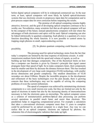 DEPTT. OF COMPUTER SCIENCE                                       OPTICAL COMPUTERS


before digital optical computers will be in widespread commercial use. In the near
term, at least, optical computers will most likely be hybrid optical/electronic
systems that use electronic circuits to preprocess input data for computation and to
post-process output data for error correction before outputting the results.
                               The promise of all-optical computing remains highly
attractive, however, and the goal of developing optical computers continues to be a
worthy one. Nevertheless, many scientists feel that an all-optical computer will not
be the computer of the future; instead optoelectronic computers will rule where the
advantages of both electronics and optics will be used. Optical computing can also
be linked intrinsically to quantum computing. Each photon is a quantum of a wave
function describing the whole function. It is now possible to control atoms by
trapping single photons in small, superconducting cavities

                        [5]. So photon quantum computing could become a future
possibility.
                   The pressing need for optical technology stems from the fact that
today’s computers are limited by the time response of electronic circuits. A solid
transmission medium limits both the speed and volume of signals, as well as
building up heat that damages components. One of the theoretical limits on how
fast a computer can function is given by Einstein’s principle that signal cannot
propagate faster than speed of light. So to make computers faster, their components
must be smaller and there by decrease the distance between them. This has resulted
in the development of very large scale integration (VLSI) technology, with smaller
device dimensions and greater complexity. The smallest dimensions of VLSI
nowadays are about 0.08mm. Despite the incredible progress in the development
and refinement of the basic technologies over the past decade, there is growing
concern that these technologies may not be capable of solving the computing
problems of even the current millennium.
                  The speed of computers was achieved by miniaturizing electronic
components to a very small micron-size scale, but they are limited not only by the
speed of electrons in matter but also by the increasing density of interconnections
necessary to link the electronic gates on microchips. The optical computer comes
as a solution of miniaturization problem.Optical data processing can perform
several operations in parallel much faster and easier than electrons. This
parallelism helps in staggering computational power. For example a calculation
that takes a conventional electronic computer more than 11 years to complete
could be performed by an optical computer in a single hour. Any way we can
realize that in an optical computer, electrons are replaced by photons, the
subatomic bits of electromagnetic radiation that make up light.

                                         22
 