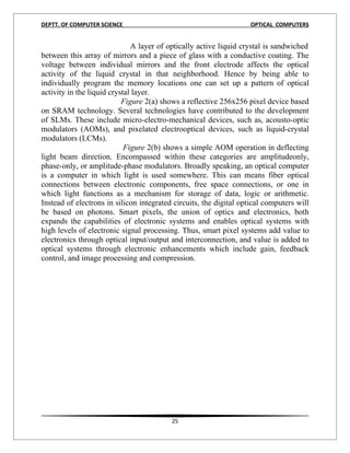 DEPTT. OF COMPUTER SCIENCE                                          OPTICAL COMPUTERS


                              A layer of optically active liquid crystal is sandwiched
between this array of mirrors and a piece of glass with a conductive coating. The
voltage between individual mirrors and the front electrode affects the optical
activity of the liquid crystal in that neighborhood. Hence by being able to
individually program the memory locations one can set up a pattern of optical
activity in the liquid crystal layer.
                           Figure 2(a) shows a reflective 256x256 pixel device based
on SRAM technology. Several technologies have contributed to the development
of SLMs. These include micro-electro-mechanical devices, such as, acousto-optic
modulators (AOMs), and pixelated electrooptical devices, such as liquid-crystal
modulators (LCMs).
                            Figure 2(b) shows a simple AOM operation in deflecting
light beam direction. Encompassed within these categories are amplitudeonly,
phase-only, or amplitude-phase modulators. Broadly speaking, an optical computer
is a computer in which light is used somewhere. This can means fiber optical
connections between electronic components, free space connections, or one in
which light functions as a mechanism for storage of data, logic or arithmetic.
Instead of electrons in silicon integrated circuits, the digital optical computers will
be based on photons. Smart pixels, the union of optics and electronics, both
expands the capabilities of electronic systems and enables optical systems with
high levels of electronic signal processing. Thus, smart pixel systems add value to
electronics through optical input/output and interconnection, and value is added to
optical systems through electronic enhancements which include gain, feedback
control, and image processing and compression.




                                          25
 