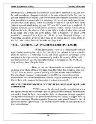 DEPTT. OF COMPUTER SCIENCE                                          OPTICAL COMPUTERS


emitting diode (LED) under the control of a field-effect transistor (FET), can now
be made entirely out of organic materials on the same substrate for the first time. In
general, the benefit of organic over conventional semiconductor electronics is that
they should (when mass-production techniques take over) lead to cheaper, lighter,
circuitry that can be printed rather than etched. Scientists at Bell Labs have made
300-micron-wide pixels using polymer FETs and LEDs made from a sandwich of
organic materials, one of which allows electrons to flow, another which acts as
highway for holes (the absence of electrons); light is produced when electrons and
holes meet. The pixels are quite potent, with a brightness of about 2300
candela/m2, compared to a figure of 100 for present flat-panel displays . A
Cambridge University group has also made an all-organic device, not as bright as
the Bell Labs version, but easier to make on a large scale .

VCSEL (VERTICAL CAVITY SURFACE EMITTING LASER)

                            VCSEL (pronounced ‘vixel’) is a semiconductor vertical
cavity surface emitting laser diode that emits light in a cylindrical beam vertically
from the surface of a fabricated wafer, and offers significant advantages when
compared to the edge-emitting lasers currently used in the majority of fiber optic
communications devices. The principle involved in the operation of a VCSEL is
very similar to those of regular lasers.

                         There are two special semiconductor materials sandwiching
an active layer where all the action takes place. But rather than reflective ends, in a
VCSEL there are several layers of partially reflective mirrors above and below
the active layer. Layers of semiconductors with differing compositions create
these mirrors, and each mirror reflects a narrow range of wavelengths back in to
the cavity in order to cause light emission at just one wavelength.
4
OPTICAL INTERCONNECTION OF CIRCUIT BOARDS USING VCSEL AND
PHOTODIODE
                          VCSEL convert the electrical signal to optical signal when
the light beams are passed through a pair of lenses and micromirrors. Micromirrors
are used to direct the light beams and this light rays is passed through a polymer
waveguide which serves as the path for transmitting data instead of copper wires in
electronic computers. Then these optical beams are again passed through a pair of
lenses and sent to a photodiode. This photodiode convert the optical signal back to
the electrical signal.
5




                                          28
 