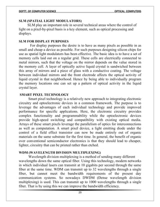 DEPTT. OF COMPUTER SCIENCE                                         OPTICAL COMPUTERS


SLM (SPATIAL LIGHT MODULATORS)
       SLM play an important role in several technical areas where the control of
light on a pixel-by-pixel basis is a key element, such as optical processing and
displays.

SLM FOR DISPLAY PURPOSES
         For display purposes the desire is to have as many pixels as possible in as
small and cheap a device as possible. For such purposes designing silicon chips for
use as spatial light modulators has been effective. The basic idea is to have a set of
memory cells laid out on a regular grid. These cells are electrically connected to
metal mirrors, such that the voltage on the mirror depends on the value stored in
the memory cell. A layer of optically active liquid crystal is sandwiched between
this array of mirrors and a piece of glass with a conductive coating. The voltage
between individual mirrors and the front electrode affects the optical activity of
liquid crystal in that neighborhood. Hence by being able to individually program
the memory locations one can set up a pattern of optical activity in the liquid
crystal layer.
6
SMART PIXEL TECHNOLOGY
       Smart pixel technology is a relatively new approach to integrating electronic
circuitry and optoelectronic devices in a common framework. The purpose is to
leverage the advantages of each individual technology and provide improved
performance for specific applications. Here, the electronic circuitry provides
complex functionality and programmability while the optoelectronic devices
provide high-speed switching and compatibility with existing optical media.
Arrays of these smart pixels leverage the parallelism of optics for interconnections
as well as computation. A smart pixel device, a light emitting diode under the
control of a field effect transistor can now be made entirely out of organic
materials on the same substrate for the first time. In general, the benefit of organic
over conventional semiconductor electronics is that they should lead to cheaper,
lighter, circuitry that can be printed rather than etched.

WDM (WAVELENGTH DIVISION MULTIPLEXING)
       Wavelength division multiplexing is a method of sending many different
wavelengths down the same optical fiber. Using this technology, modern networks
in which individual lasers can transmit at 10 gigabits per second through the same
fiber at the same time. WDM can transmit up to 32 wavelengths through a single
fiber, but cannot meet the bandwidth requirements of the present day
communication systems. So nowadays DWDM (Dense wavelength division
multiplexing) is used. This can transmit up to 1000 wavelengths through a single
fiber. That is by using this we can improve the bandwidth efficiency.
                                         29
 